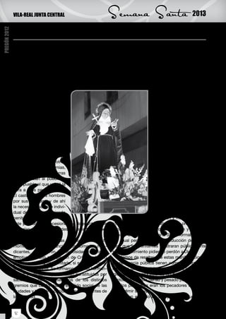 VILA-REAL JUNTA CENTRAL                                 Semana Santa                                2013

              La Semana Santa, un reflejo de la idiosincrasia
PREGÓN 2012




              Q     uiero en primer lugar dar las gracias a la Jun-
                    ta Central de Vila-real por haberme dado la
              oportunidad de dirigirme a ustedes en un aconte-
                                                                          Eran precisamente las cofradías en todo lo que
                                                                      fue la baja edad media y la edad moderna, las que
                                                                      realizaban labores sociales, como dar de comer
              cimiento tan importante para la vida de un cristia-     al hambriento, o dar sepultura cristiana a los que
              no, como es el pregón que da inicio a la Semana         no podían pagar su última morada y por supuesto
              Santa. Este llamamiento especial que debe procu-        celebrar las procesiones de Semana Santa. Pero
              rar que los fieles vivan con fervor y recogimiento      tendremos que llegar al siglo XIX y el XX para que
              los hechos que nos recuer-                                                     la Semana Santa adquie-
              dan el momento culminante                                                      ra su conformación actual.
              de la entrega de Cristo a la                                                   Que sin olvidar su origen
              humanidad para con su do-                                                      penitencial tiene un carácter
              lor redimir al mundo.                                                          procesional que es a la vez
                   Los orígenes de la Se-                                                    religioso y popular.
              mana Santa tal y como la                                                            Hemos de reconocer
              vivimos, se remontan a                                                         que esta manifestación reli-
              tiempos muy antiguos, des-                                                     giosa ha vencido el paso de
              de mediados del siglo IV                                                       los siglos, las guerras, los
              cuando una serie de acon-                                                      cismas religiosos procla-
              tecimientos unos naturales                                                     mando un mensaje claro de
              como terremotos, desbor-                                                       Cristo que siendo inocente
              damiento de ríos y otros                                                       (para librar al hombre del
              provocados por epidemias,                                                      pecado acepta cargar con
              hambrunas, peste, guerras                                                      sus culpas y no le importa
              que azotaban al pueblo, y                                                      que lo sometan a la muerte
              es el pueblo el que volvió la                                                  que se daba a los esclavos,
              cara a Dios pensando que                                                       la más ignominiosa para
              Él castigaba a los hombres                                                     conseguir nuestra reden-
              por sus pecados, y de ahí                                                      ción).
              la necesidad social e indivi-                                                       Los ritos de la iglesia
              dual de redimirse haciendo                                                     nos recuerdan paso a paso
              penitencia. Surgieron en                                                       la pasión y muerte de Cris-
              este período las procesiones de flagelantes, que        to, su dolor, que se dramatiza en las procesiones,
              recorrían pueblos y ciudades con este tipo de pe-       simbolizando la penitencia, el perdón y la indul-
              nitencia.                                               gencia. Siempre la Semana Santa formaba parte
                   Las órdenes religiosas que surgen en este          del ritual penitenciario y de reducción de penas
              momento, tanto los franciscanos como los men-           para que los penitentes mostraran públicamente
              dicantes, potenciaron la religiosidad popular y         su arrepentimiento pidiendo perdón a Dios.
              emotiva. El culto a la pasión de Cristo, adquirió           Hemos de resaltar que estas manifestaciones
              gran importancia para imitarlo, si se quería lograr     de penitencia pública tienen como primera con-
              la salvación eterna. Se formaron muchas herman-         notación que se celebran en la calle y no en la
              dades y cofradías que estaban constituidas por          Iglesia, en las procesiones no hay oraciones, ni
              sacerdotes, nobles, miembros de los distintos           cantos, un silencio denso y pesado porque en ori-
              gremios que conformaban el tejido social de las         gen los penitentes eran los pecadores que que-
              ciudades y también por ciudadanos relevantes de         rían redimir su culpa.
              la sociedad.                                                Hay un ejemplo de una penitente que luego


              8
 