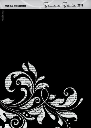 VILA-REAL JUNTA CENTRAL                               Semana Santa                                2013
PREGÓN 2012



              Cristo yacente.                                       el que estamos viviendo, con guerras crudísimas
                   La Hermandad Franciscana de Tierra Santa         donde se masacra y se olvidan los derechos hu-
              con sus cuatro pasos; la flagelación, Jesús Na-       manos, con unas sociedades cainitas que explo-
              zareno ayudado por el cirineo, la Virgen de los       tan y masacran o dan la espalda a los problemas
              Dolores y la Oración del Huerto. También el paso      que tiene una gran parte de la sociedad. Resulta
              de la Hermandad de la Santa Faz con el Nazare-        imprescindible centrar nuestros esfuerzos en dig-
              no y la Verónica, la Hermandad de la Santa Cruz       nificar actuaciones y volver nuestro rostro para no
              y Nuestra Señora de las Angustias. La Cofradía        olvidar a los niños que mueren de hambre, o a los
              de la Virgen de los Dolores, la Hermandad de          ancianos que son olvidados cuando ya no resultan
              Nuestra Señora de la Piedad y los más recientes       útiles a la sociedad. Porque si no es así en cada
              que son Santa María Magdalena, el Cristo del          mendigo, en cada enfermo abandonado, estamos
              Silencio de la Cofradía del Santísimo Cristo del      reproduciendo un viacrucis cruento y despiadado
              Hospital y la Cofradía de Nuestro Padre Jesús         con la pasividad de la inmensa mayor parte de la
              Nazareno y María Santísima de la Caridad.             sociedad que mira hacia otro lado cuando esto su-
                   Todas estas cofradías, cuando empieza la         cede.
              primavera, cuando los campos de naranjos em-               Y porque nos consideramos cristianos, debe-
              piezan a florecer, y las calles de la ciudad se       mos ser combativos con arreglo a nuestra fe, ya
              engalanan, procesionan con la dignidad y ma-          que todos nosotros en nuestra vida recorremos una
              jestuosidad de sus imágenes muchas de ellas           vía dolorosa unos en más medida y otros en menos
              creadas por hijos de la ciudad tan eminentes          medida, pero todos, como Jesús hemos tenido
              como José Ortells López o Llorens Poy, entre          días parecidos al Domingo de Ramos donde nos
              otros.                                                hemos sentido agasajados, contentos y más o me-
                   Es curioso como por azares de la vida José       nos felices. Y también en otro momento de nuestra
              Ortells tiene que restaurar imágenes que se muti-     vida nos hemos sentido engañados o vendidos por
              laron en la Guerra Civil y crea nuevas. Todas ellas   alguien en quien confiábamos, pero también ayu-
              con un gran sentido religioso, además de con          dados por quien sin apenas conocernos como el
              un alto dramatismo y un gran conocimiento de          Cirineo nos ayudó en un momento complicado de
              la anatomía y de la expresión. Nosotros hemos         nuestra existencia y por último todos tenemos cla-
              tenido el privilegio de restaurar parte de su obra    ro que hay que morir y nuestra fe cristiana nos da
              y nos impresionó el buen hacer de su escultura.       el tremendo consuelo de la resurrección en Cristo.
              Hemos restaurado Jesús en el Huerto de los Oli-            Por tanto, en nuestra existencia hemos ido de
              vos, el Cristo Yacente y el yeso de Jesús con la      Herodes a Pilatos y seguimos cada día transitando
              Cruz y hemos podido comprobar su buen oficio y        por una vía dolorosa que esta semana comparti-
              su gran creatividad que puso a la hora de relatar     mos con hermandades y cofrades. Por eso es tan
              momentos culminantes de la pasión y muerte de         importante escenificar la Semana Santa, salir a la
              Jesús.                                                calle, que se llene con las imágenes, las cofradías,
                   No es este el momento de hablar de cómo          los penitentes y los cofrades. Que en las noches
              han sido las restauraciones, es el momento de         suenen las músicas tristes y solemnes que acom-
              analizar como al mirar estas imágenes no debe-        pañan a los pasos y que todos sigamos ese camino
              mos quedarnos en la superficie sino profundizar       que con su ejemplo nos mostró Jesús y que cada
              para que nos acerquen a comprender el sufri-          año rememoramos.
              miento de Cristo cuando después de la entrada              Gracias a todas las cofradías, a los cofrades y
              triunfal del Domingo de Ramos tuvo que soportar       al pueblo entero de Vila-real, al que me siento muy
              la traición de uno de sus discípulos, que lo arres-   unida por todos los trabajos que estamos realizan-
              tasen como a un criminal, que lo escarnecieran y      do, y sobre todo por ese amor al patrimonio y a sus
              lo torturasen, y por último, lo crucificasen. Esto    tradiciones que todos ustedes tienen. Gracias.
              es lo que deben transmitirnos las imágenes y los
              actos penitenciales de la Semana Santa.                                Carmen Pé rez García
                   En un momento complicado y confuso como                                         Directora del IVC+r

               10
 