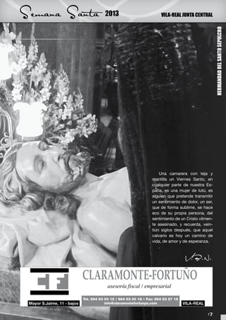 Semana Santa   2013       VILA-REAL JUNTA CENTRAL




                                                         HERMANDAD DEL SANTO SEPULCRO
                          Una camarera con teja y
                      mantilla un Viernes Santo, en
                      cualquier parte de nuestra Es-
                      paña, es una mujer de luto, es
                      alguien que pretende transmitir
                      un sentimiento de dolor, un ser,
                      que de forma sublime, se hace
                      eco de su propia persona, del
                      sentimiento de un Cristo vilmen-
                      te asesinado, y recuerda, vein-
                      tiún siglos después, que aquel
                      calvario es hoy un camino de
                      vida, de amor y de esperanza.
                          .

                                       V.B.N.




                                                   13
 