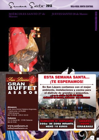 Semana Santa                                  2013                           VILA-REAL JUNTA CENTRAL




                                                                                                             PROGRAMACIÓN 2013
 MIÉRCOLES SANTO 27 de                                JUEVES SANTO 28 de Marzo:
 Marzo:                                                      19,00 horas. En la Iglesia Arciprestal,
 20,30 horas. Desde la Iglesia Arciprestal, celebración de la Cena del Señor, con par-
 d e s f i l e p r o c e s i o n a l d e c o f r a d í a s y ticipación de la Junta Central de Semana
 hermandades de Semana Santa.                                Santa, Corporación Municipal, Cofradías y
                                                             Hermandades.
                                                             21,00 horas. Una vez terminados los actos
                                                             de la celebración de la Cena del Señor, en
                                                             la Plaza Mayor tendrá lugar la representa-
                                                             ción del Auto Sacramental “Laquima Vere”
                                                             del maestro D. Alfredo Sanz. En dicho auto
                                                             participarán La Coral San Jaime, el gru-
                                                             po Supra-música, Xarxa Teatre, miembros
                                                             pertenecientes a las compañías treatrales
                                                             locales, así como cofrades y tambores de
                                                             nuestras cofradías. Auto Sacramental que
                                                             organiza y patrocina el Ilmo. Ayuntamiento
                                                             de Vila-real, a través de las concejalías de
                                                             Promoción Económica y Turismo.
                                                             24,00 horas. Desde la Capilla del Stmo.
                                                             Cristo del Hospital “Procesión del Silencio”,
                                                             organizada por la Cofradía del Stmo. Cristo
                                                             del Hospital. Pueden participar cuántas per-
                                                             sonas lo deseen, con traje de calle.


                                            ESTA SEMANA SANTA...
                                               ¡TE ESPERAMOS!
                                           En San Lázaro contamos con el mejor
                                           ambiente, instalaciones y cocina para
A S A D O R                                 el disfrute de grandes y pequeños.
                                                   ...y no te olvides del DÍA DEL PADRE,
                                            CELÉBRALO EN FAMILIA, CELÉBRALO CON NOSOTROS




Almazora
Avda. de la Corona Catalano-Aragonesa,
1 Centro emp. LA PLANA
12550 Almazora
964 10 98 58 · 678 51 50 23
Cabanes
CV-10 Salida 38 · 12180 Cabanes
964 33 19 00
                                         CELEBRACIÓN DE CUMPLEAÑOS                    SÁBADOS
                                         500m² DE ZONA INFANTIL                        NOCHE
www.sanlazaro.es                              MENÚ 10 EUROS                          CENA&BAILE
info@sanlazaro.es


                                                                                                       19
 