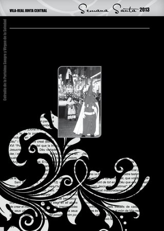 VILA-REAL JUNTA CENTRAL                               Semana Santa                                  2013

                                                        Una confessió de fe: ¡Ecce Homo!
Cofradía de la Purísima Sangre y Virgen de la Soledad




                                                        E    l papa Benet XVI, ens demanava octubre
                                                             passat, que entràrem i caminàrem en un any
                                                        dedicat a profunditzar en la nostre FE, per a que
                                                                                                                   S. Pau ens posa, així, davant els nostres ulls
                                                                                                              l’essència de la fe o fidelitat, que no és quelcom
                                                                                                              filosòfic o immaterial, sinó una realitat de l’acció
                                                        manifestàrem al món allò que som: cristians ca-       personal entre persones: Déu Pare, pel Fill, ens
                                                        tòlics. És molt important, perquè aquest món en       elegeix a nosaltres, per a que fórem sants, o siga,
                                                        el que som no és un món de Fe, sinó d’interes-        lloança d’Ell en la fidelitat, esperança en Crist. Hi
                                                        sos pragmàtics i sensuals. Com a confrares de         ha una reciprocitat en l’acte personal de la fe, que
                                                        la Sang, units als confrares de                                          és precisament el “ser fidel l’un
                                                        les Germandats i Confraries                                              a l’altre”. Així, si Déu és fidel a
                                                        de Setmana Santa de Vila-real,                                           nosaltres, que ens ha elegit en
                                                        voldríem caminar al compàs de                                            Crist, tindre fe per a nosaltres
                                                        l’Església, la nostra Mare, en                                           serà “ser fidels a Déu en la san-
                                                        aquesta aventura d’augmentar                                             tedat”. Quan es trenca aquesta
                                                        el coneixement de la fe que ens                                          reciprocitat personal, no hi ha fe.
                                                        van llegar els nostres avantpas-                                             Nosaltres,      confrares    de
                                                        sats: ¡si va ser bona per a ells,                                        la Sang, ens unim, en aquest
                                                        també ho és per a nosaltres! Fa                                          dies de la Setmana Santa vila-
                                                        temps cantàvem una cançó de                                              realenca, amb gana i alegria, a
                                                        jovents, plena de força, que ens                                         la manifestació de Fe, que són
                                                        ho repetia: “¡Dóna’m la fe dels                                          les nostres processons, una fe
                                                        meus pares... potser em falte a                                          que és Fidelitat al Déu que ens
                                                        mi! Va ser bona per mon pare, va                                         ha elegit en el seu Fill Jesucrist,
                                                        ser bona per ma mare, també és                                           i ens dóna, per l’Esperit Sant,
                                                        bona per mi. ¡Dóna’m la fe...!”                                          la força d’esperar en Ell i d’es-
                                                            La fe és la porta que “ens                                           timar-lo amb l’amor que acull a
                                                        introdueix en la comunió amb                                             tothom. La fe és “la Porta” que
                                                        Déu” i el seu ordre creat (Benet                                         ens introduís vivament en la vida
                                                        XVI “Porta Fidei”), del que la Imatge perfecta és     de comunió amb Déu i la manera en què la mani-
                                                        Jesucrist, el seu Fill, Déu vertader i home verta-    festem en aquests dies és “amb les processons”.
                                                        der, i el model d’eixa Imatge, Maria Santíssima en    ¿No ens portarà açò a pensar que han de ser ma-
                                                        qualsevol dels seus misteris de Vida, de Dolors,      nifestacions religioses, devotes, pietoses, més
                                                        d’Angoixa i de Soledat. El Governador, Ponç Pilat,    que reclam turístic d’atracció i so de trompeta i
                                                        quan presentà Jesús davant el poble, sense sa-        tambor, reclamant que vinguen a veure’ns...?
                                                        ber-ho, fa una gran professió de Fe: ¡Ecce Homo!           La manifestació de la fe és essencial per a ser
                                                        Reconèixer en Jesús l’Home vertader és la Porta       cristians i a més confrares. El nostre testimoniatge
                                                        de la fe per a reconèixer-lo Déu vertader.            es cull en l’arbre de la Fidelitat, que vol dir “espe-
                                                            Sant Pau (Efesis 1, 3-6.11-12) ens fa veure       rar per damunt de tot en el Déu que ens vol i esti-
                                                        com és la Fidelitat de Déu envers l’home i la dona,   mar-lo com Jesús ens ha estimat”. En aquest món
                                                        entonant aquest bellíssim cant: “Beneït siga el       en crisi, marcat malauradament per la tristesa i la
                                                        Déu i Pare de nostre Senyor Jesucrist, que ens        inquietud, la manifestació de la nostra devoció és
                                                        ha beneït en Crist amb tota mena de benedicci-        un testimoni important de Bellesa i fiabilitat de la
                                                        ons espirituals dalt del cel:ens elegí en ell abans   fe cristiana.
                                                        de crear el món perquè fórem sants, irreprensibles         Confrares: un dels treballs de cadascun de
                                                        als seus ulls...Volia que fórem lloança de la seua    nosaltres és el de donar al món de Vila-real el tes-
                                                        grandesa, nosaltres que des del principi tenim po-    timoni de vida de fe autèntica i duradora. En els
                                                        sada en Crist la nostra esperança”.                   moments de reflexió sobre el difícil context actual

                                                        22
 