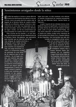 VILA-REAL JUNTA CENTRAL                                   Semana Santa                                 2013

                                                           Sentimientos arraigados desde la niñez
Hermandad de la Santa Cruz y Ntra. Sra. de las Angustias




                                                           E    s difícil de explicar e incluso a veces difícil de
                                                                mostrar los sentimientos que afloran a los que
                                                           vivimos, como una parte clave de nuestra vida, la
                                                                                                                     bajan duro para, no sólo mantener, sino reforzar
                                                                                                                     el carácter excepcional de nuestras procesiones
                                                                                                                     bien sea del Miércoles Santo, Viernes Santo, el
                                                           llegada de la Semana Santa de nuestra ciudad.             Viacrucis….
                                                           Cada año es diferente, porque volvemos a reen-                La gran mayoría de los cofrades hemos vivido
                                                           contrarnos en unos días muy especiales con ilu-           desde la infancia el significado y la trascendencia
                                                           siones renovadas, nervios y fervor para afrontar,         de estas fechas de la mano de nuestras familias
                                                           sin lugar a dudas, uno de los compromisos que             quien, junto a la gran familia Jordà-Prades, nos
                                                           nos acompañan en nuestra vida como cristianos.            han hecho descubrir el sentimiento de la Sema-
                                                                Para muchos de los jóvenes, y no tan jóve-           na Santa de nuestra ciudad como miembros de
                                                           nes, que formamos parte de las celebraciones de           la Hermandad de la Santa Cruz y Nuestra Señora
                                                           la Semana Santa vila-realense, que aprovecho              de las Angustias. Una hermandad que este año
                                                           para recordar que se trata de una de las                             cumple su sexagésimo primer aniver-
                                                           más antiguas de nuestra provincia y                                      sario con la misma ilusión que un
                                                           distinguida como Fiesta de Inte-                                           17 de abril de 1952 fue fundada,
                                                           rés Turístico, cada año supone                                               pero con la sensación de ha-
                                                           para nosotros una experiencia                                                ber cumplido con su cometido
                                                           vital, una carga emocional, un                                                de embellecer todavía más a
                                                           cariño, un compromiso poder                                                   nuestra Semana Santa vila-
                                                           ser partícipes de unos actos                                                   realense con su magnífica
                                                           de tal magnitud para la vida                                                    imagen titular de las Virgen de
                                                           cristiana.... Es, sin lugar a du-                                                las Angustias, del reconocido
                                                           das, una tradición que pasa                                                       artista Octavio Vicent, que
                                                           de padres y madres a hijos,                                                       junto al paso procesional
                                                           primos, tíos y amigos, y que                                                       de la Santa Cruz completa,
                                                           ya podemos aventurarnos a                                                          desde hace tres años, el
                                                           afirmar que seguro que no                                                                 tributo que en su día
                                                           desaparecerá ¡y menos de-
                                                           caerá!, porque el espíritu y
                                                           la llama por continuar par-
                                                           ticipando en las celebra-
                                                           ciones de nuestra Semana
                                                           Santa va a más gracias al
                                                           esfuerzo de tantas y tan-
                                                           tas personas que tra-




                                                           24
 