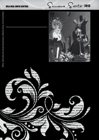 VILA-REAL JUNTA CENTRAL                                Semana Santa                               2013

                                                               Diferencias en la carga,
Vble. Cofradía de Jesús Nazareno y María Stma. de la Caridad




                                                               la pluralidad de la
                                                               Semana Santa

                                                               C    ostalero es el nombre que recibe cada una
                                                                    de las personas encargadas de llevar so-
                                                               bre sí o cargar, de una manera específica, una
                                                               de las imágenes o pasos que forman parte de
                                                               los cortejos procesionales durante la Semana
                                                               Santa. El término costalero es un andalucismo,
                                                               proviene de costal, y ya aparece recogido en el
                                                               Vocabulario Andaluz (1ª edición 1934) en dónde
                                                               se definen a los costaleros como: “los que llevan
                                                               los pasos de las imágenes, con un costal algo
                                                               relleno que se colocan en la cabeza y les cae por
                                                               la espalda”.
                                                                   Los costaleros cargan el peso sobre su cu-
                                                               ello, concretamente sobre la séptima vertebra
                                                               cervical, y protegen esta zona con una tela llama-     dades han tratado de establecer mecanismos
                                                               da costal, fundamental para su labor, que puede        para llevar los pasos sin necesidad de costale-
                                                               ser desde arpillera hasta de cruz de punto. Los        ros. Así, la Hermandad del Gran Poder de Sevilla
                                                               elementos del paso adaptados para que los              en el acta del Cabildo de 11 de abril de 1875
                                                               costaleros carguen el peso son las trabajade-          nombró una comisión para estudiar este menes-
                                                               ras. Estas, en número que varía en función del         ter.
                                                               tamaño del paso, son los palos que lo cruzan                La forma de portar los pasos a costal es
                                                               transversalmente y que se colocan a diferente          originaria de Andalucía, aunque se ha extendido
                                                               altura (de más a menos) para dar cabida a los          también a zonas próximas como Extremadura,
                                                               costaleros según grupos de estatura semejante.         Ciudad Real y a ciudades con hermandades de
                                                               Hay pasos en los que las trabajaderas no van           origen andaluz como Madrid, Alicante, Barcelo-
                                                               transversalmente, sino a lo largo, en estos casos      na, Guadalajara, Salamanca, Ávila (Hermandad
                                                               no se utiliza costal ya que la trabajadera va sobre    de la Estrella), Las Palmas de Gran Canaria (Her-
                                                               los hombros de los cargadores (dos trabajaderas        mandad de Vegueta), Águilas (Murcia) (Paso Mo-
                                                               por cargador), y el estilo a la hora de andar es       rado) y en los últimos años la Hermandad de ‘Los
                                                               diferente al del costalero. Esta forma de llevar los   Estudiantes’ de Oviedo.
                                                               pasos destacaba en Granada.                                 Por contraposición al costal, existe el varal,
                                                                   Dentro de la hermandad desempeñan uno de           típico de la Semana Santa castellana. Consiste
                                                               los servicios más importantes: llevar el paso a        en unas barras longitudinales, generalmente de
                                                               costal. Esta es una de las principales caracterís-     madera, que se cargan sobre el hombro. Puede
                                                               ticas de la Semana Santa en muchas ciudades,           ser exterior, como en Valladolid, Cuenca o León,
                                                               siendo la provincia de Sevilla la que más número       o interior y doble (sobre los dos hombros) como
                                                               de costaleros acumula en su Semana Santa.              en Zamora.
                                                               Esta forma de portar los pasos se da también en             Algunas zonas de Andalucía tienen también
                                                               ciudades de las provincias de Granada, Huelva,         este sistema, destacando Málaga en forma ex-
                                                               Jaén (principalmente en Linares), y Córdoba, tan-      terior o interior doble en Utrera, Osuna, Granada,
                                                               to en la capital como en la provincia.                 Jaén y Baeza. Precisamente esta forma de carga,
                                                                   En algunos momentos históricos, las herman-        fue importada en toda Andalucia Oriental y deno-

                                                               26
 