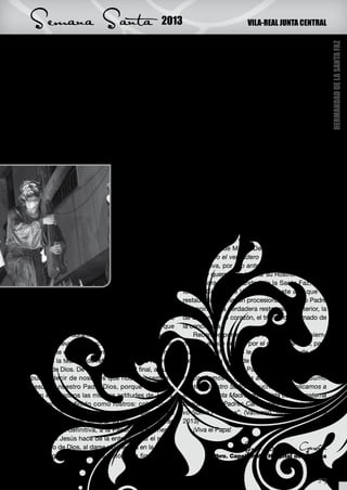 Semana Santa                                    2013                           VILA-REAL JUNTA CENTRAL




                                                                                                               HERMANDAD DE LA SANTA FAZ
quieren ver. Dios ilumina las realidades oscuras de     Verónica, “vero icono”, la portadora del verdadero
la vida, nuestras oscuridades. Cuando Jesucristo        Rostro de Jesús. En ella tradicionalmente se ha
entra en nuestra vida nos hace resplandecer. ¿Po-       mostrado “…el afán de la esposa de Cristo por
nemos luz en la oscuridad de nuestra vida o en la       limpiar ese rostro dolorido y ensangrentado.” (J. L.
vida de los demás?, ¿descubrimos en nosotros o          Martín Descalzo, Vida y misterio de Jesús de Na-
en nuestro entorno realidades que necesitan ser         zaret). El Papa es responsable, como la Verónica,
iluminadas?                                             de esta realidad.
    Rostro de ternura. En el Evangelio de Juan 11,          La presencia de Jesús, su Faz, su Rostro, su
1-45 aparece Jesús conmovido ante la muerte             icono, nos lleva a su Sagrado Corazón como se-
de su amigo Lázaro, le da un vuelco el corazón.         ñal definitiva de la entrega de Dios. Ante su Faz,
Jesús siente, por sus entrañas, la vida del otro,       nosotros, mirándole, viendo el rostro de esa entre-
se enternece. La ternura de Jesús, su Faz, su           ga, no podemos si no hacer lo mismo.
Presencia, da vida. Libera de la muerte, de la              Este es el testimonio de este “humilde trabaja-
                                 soledad, del dolor.    dor de la Viña del Señor” que es el Papa Benedic-
                                 Su Presencia en-       to XVI, a quien agradecemos su entrega, sus des-
                                 ternece. La ternu-     velos y sus sufrimientos por la Iglesia Universal.
                                 ra, no es solo una     Pidámosle a Dios que nos haga capaces de entre-
                                 cualidad, es una       garnos como él: de actuar siempre en conciencia,
                                 manera de ser y de     en coherencia, en humildad, reconociendo nues-
                                 estar en el mundo,     tras limitaciones. Esos pastores valientes, sabios
                                 así nos lo enseña el   y humildes son la Gloria de Dios y de su esposa
                                 Maestro. ¿Somos        la Iglesia. Todo ello por tener la verdadera Faz de
                                 capaces de hacer       Cristo gravada en su corazón. Todo ello por ver,
                                 nuestra ésta forma     en expresión de Martín Descalzo, “la humanidad
                                 de vivir?, ¿somos      entera como el verdadero lienzo de la Verónica”.
                                 capaces de trans-      En definitiva, por “no anteponer nada, ni nadie, a
                                 mitir esperanza y      Cristo”, y querer solo buscar su Rostro. Este es mi
                                 vida donde apa-        deseo para la Hermandad de la Santa Faz, para
                                 rentemente todo es     toda la Ciudad de Vila-real, en este año que ve
muerte y desolación?                                    restaurada su imagen procesional. El Santo Padre
    Hemos hecho una pequeña reflexión sobre             nos anima a la verdadera restauración interior, la
el rostro de Jesús, como verdadero rostro de            de la mente y el corazón, el triunfo del primado de
nuestro Dios, a partir de algunos evangelios que        la conciencia.
se proclaman durante la Cuaresma. Todo ello, de-            Recemos por el Santo Padre, el Papa, siem-
jándonos llevar por el acontecimiento eclesial más      pre, por el que se va y por el que ha de venir, para
importante en estos momentos. La Cuaresma nos           que el Espíritu Santo le conceda el don de dirigir
pone en la tesitura de reflejar en nuestro rostro el    sabiamente la barca de Pedro.
Rostro de Dios. De tal manera que, al final, alguien        Y recemos con el Papa Benedicto XVI: “Aho-
pueda decir de nosotros que nos parecemos a             ra, confiamos la Iglesia al cuidado de su Sumo
Jesús, a nuestro Padre Dios, porque se descu-           Pastor, Nuestro Señor Jesucristo, y suplicamos a
bren en nosotros las mismas actitudes de Jesús.         María, su Santa Madre, que asista con su materna
Las hemos definido como rostros: coherencia,            bondad a los Padres Cardenales al elegir el nue-
compasión, misericordia, acogida, capacidad de          vo Sumo Pontífice”. (Vaticano, 10 de Febrero de
acompañar al otro, ternura. Todas ellas nos llevan      2013)
a la entrega definitiva, a la Pascua, al momento            ¡Viva el Papa!
en el que Jesús hace de la entrega total el rostro
definitivo de Dios, al darse sin medida en la cruz.                           José Navarro García
    La Iglesia siempre ha visto en la figura de la                Pbro. Capellán del Hospital de la Plana



                                                                                                        29
 