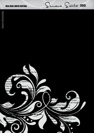VILA-REAL JUNTA CENTRAL                                   Semana Santa                                  2013
ORDEN PROCESIONAL



                    MIÉRCOLES SANTO                                           Paso de la Virgen de las Angustias.
                                                         27 de marzo          Junta de la Hermandad de la Santa Cruz y de la
                    CRUZ PROCESIONAL:                                         Virgen de las Angustias.
                    Hermandad Franciscana de Tierra Santa:                    Cofradía de la Virgen de los Dolores:
                    Estandarte.                                               Estandarte.
                    Banda de tambores y bombos.                               Banda de tambores y bombos.
                    Hermanos.                                                 Cofrades.
                    Paso de la Oración del Huerto.                            Paso de la Virgen de los Dolores.
                    Paso de la Flagelación.                                   Junta de la Cofradía de la Virgen de los Dolores.
                    Paso del Nazareno y Cirineo.                              M.I. Cofradía de la Purísima Sangre y
                    Paso de la Dolorosa de Tierra Santa.                      Virgen de la Soledad:
                    Junta de la Hdad Franciscana de Tierra Santa.             Cruz de la Cofradía.
                    Cofradía de Santa María                                   Banda de tambores y bombos.
                    Magdalena:                                                Cofrades.
                    Estandarte.                                               Paso del Ecce Homo.
                    Banda de tambores y bombos.                               Guardia Romana y Nazareno penitente.
                    Cofrades.                                                 Paso de la Virgen de la Soledad.
                    Paso de San Juan                                          Junta de la M.I. Cofradía de la Purísima Sangre y Vir-
                    Paso de Santa María Magdalena.                            gen de la Soledad.
                    Junta de la Cofradía de Santa María Magdalena.            Revestida del Reverendo Clero.
                    Hermandad de la Santa Faz:                                Junta Central de Semana Santa.
                    Estandarte.                                               Banda de Música.
                    Banda de tambores y bombos.
                    Hermanos.                                                 JUEVES SANTO
                    Paso del Nazareno y la Verónica.                                               28 de marzo
                    Junta de la Hermandad de la Santa Faz.                    PROCESIÓN DEL SILENCIO:
                    Cofradía del Santísimo                                    Podrán participar los cofrades y hermanos, pre-
                    Cristo del Hospital:                                      vistos de escapulario o medalla correspondiente,
                    Estandarte.                                               sin vesta ni estandarte; asimismo, cuantas perso-
                    Banda de bombos y tambores.                               nas deseen hacerlo.
                    Cofrades.
                    Paso del Cristo del Silencio.                             VIERNES SANTO
                    Junta de la Cofradía del Santísimo Cristo del Hospital.                                       29 de marzo
                    Hermandad del Santo Sepulcro:                             VÍA CRUCIS:
                    Estandarte.                                               Banda de tambores y bombos de la Hermandad
                    Banda de tambores y bombos.                               Franciscana de Tierra Santa.
                    Hermanos.                                                 Venerab le Cofradía de Ntro. Padre Jesús
                    Venerable Orden Tercera del Carmen:                       Nazareno y María Stma. de la Caridad.
                    Estandarte.                                               Cofradía del Santísimo Cristo del Hospital.
                    Banda de tambores y bombos.                               C. de Santa María Magdalena.
                    Cofrades.                                                 C. de la Virgen de los Dolores.
                    Paso de la Piedad.                                        Hdad de la Sta Cruz y Ntra. Sra. de las Angus-
                    Junta de la V.O.T. del Carmen.                            tias.
                    Hermandad de la Santa Cruz y de la Vir-                   Hermandad de la Santa Faz.
                    gen de las Angustias:                                     Hermandad del Santo Sepulcro.
                    Estandarte.                                               Venerable Orden Tercera del Carmen.
                    Banda de tambores y bombos.                               Cofradía de la Purísima Sangre.
                    Paso de la Santa Cruz.                                    Guardia Romana.
                    Hermanos.                                                 Hermandad Franciscana de Tierra Santa.

                    32
 