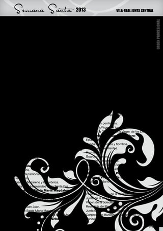 Semana Santa                             2013                          VILA-REAL JUNTA CENTRAL




                                                                                                      ORDEN PROCESIONAL
Paso del Nazareno y Cirineo.                     Estandarte.
Paso de la Dolorosa de Tierra Santa.             Banda de bombos y tambores.
Crucifijo y Junta de la Hermandad Franciscana    Cofrades.
de Tierra Santa.                                 Paso del Cristo del Silencio.
                                                 Junta de la Cofradía del Stmo Cristo del Hospital.
VIERNES SANTO                                    Venerable Orden Tercera del Carmen:
                     29 de marzo                 Estandarte.
PROCESIÓN SANTO ENTIERRO:                        Banda de tambores y bombos.
Cruz Procesional                                 Cofrades.
Hermandad Franciscana de Tierra Santa:           Paso de la Piedad.
Estandarte.                                      Junta de la V.O.T. del Carmen.
Banda de tambores y bombos.                      Hermandad de la Santa Cruz y de la
Hermanos.                                        Virgen de las Angustias:
Paso de la Oración del Huerto.                   Estandarte.
Paso de la Flagelación.                          Banda de tambores y bombos.
Paso del Nazareno y Cirineo.                     Paso de la Santa Cruz.
Paso de la Dolorosa de Tierra Santa.             Hermanos.
Junta de la Hdad Franciscana de Tierra Santa.    Paso de la Virgen de las Angustias.
M.I. Cofradía de la
                                                 Junta de la Hermandad de la Santa Cruz y de la
Purísima Sangre y Virgen de la Soledad:
                                                 Virgen de las Angustias.
Cruz de la cofradía.
                                                 Cofradía de la Virgen de los Dolores:
Banda de tambores y bombos.
                                                 Estandarte.
Cofrades.
                                                 Banda de tambores y bombos.
Paso del Ecce Homo.
                                                 Cofrades.
Venerable Cofradía de Ntro. Padre Jesús
                                                 Promesas y penitentes.
Nazareno y María Stma. de la Caridad:
                                                 Paso de la Virgen de los Dolores.
Cruz de guía y faroles de
                                                 Junta de la Cofradía de la Virgen de los Dolores.
acompañamiento.
                                                 Hermandad del Santo Sepulcro:
Secciones de Nazarenos.
                                                 Estandarte.
Presidencia.
                                                 Banda de tambores y bombos.
Cuerpo de Acólitos.
Paso de Nuestro Padre Jesús Nazareno y María     Promesas y penitentes.
Stma. de la Caridad.                             Hermanos.
Banda de Música.                                 Guardia Romana.
Penitencia.                                      Paso del Cristo Yacente.
Hermandad de la Santa Faz:                       Camareras del Santo Sepulcro.
Estandarte.                                      Junta de la Hermandad del Santo Sepulcro.
Banda de tambores y bombos.                      M.I. Cofradía de la Purísima
Hermanos.                                        Sangre y Virgen de la Soledad:
Paso del Nazareno y la Verónica.                 Cruz con sudario.
Junta de la Hermandad de la Santa Faz.           Clavarios.
Cofradía de Santa María Magdalena:               Cofrades.
Estandarte.                                      Paso de la Virgen de la Soledad.
Banda de tambores y bombos.                      Junta de la M.I. Cofradía de la Purísima Sangre y
Cofrades.                                        Virgen de la Soledad.
Paso de San Juan.                                Revestida del Reverendo Clero.
Paso de Santa María Magdalena.                   Junta Central de Semana Santa.
Junta de la Cofradía de Santa María Magdalena.   Corporación Municipal Ayuntamiento Vila-real
Cofradía del Santísimo Cristo del Hospital:      Banda de Música.

                                                                                               33
 