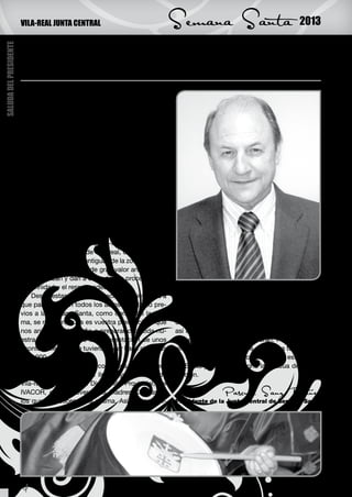 VILA-REAL JUNTA CENTRAL                               Semana Santa                             2013
SALUDA DEL PRESIDENTE




                        Nueva dirección al frente de nuestra Junta Central

                        N
                                 uevamente estamos ya en tiempo cuares-
                                 mal, es decir, a las puertas de la Semana
                                 Santa 2013.
                             En el transcurso de este año, en la Junta Cen-
                        tral de Semana Santa, hemos tenido un cambio al
                        frente de la dirección, pues presentó su dimisión
                        D. Francisco José Cortés Blasco, a quien desde
                        estas líneas agradecemos toda su labor efectu-
                        ada.
                             Damos la bienvenida, como nuevo director de
                        la Junta Central de Semana Santa, al Sr. Arcipres-
                        te de Vila-real, D. Juan Ángel Tapiador Navas.
                             Una vez informados de este cambio efectu-
                        ado, quiero animaros a que os preparéis a vivir
                        con todo el respeto y devoción la Pasión, Muerte
                        y Resurrección de nuestro Señor Jesucristo, que
                        estamos ya dispuestos a rememorar, mediante
                        nuestra Semana Santa de Vila-real.
                             La Semana Santa de Vila-real, como bien co-
                        nocéis, es de las más antiguas de la zona, contan-
                        do con unas imágenes de gran valor artístico, las
                        cuales realzan y dan a cada desfile procesional la
                        solemnidad y el respeto adecuados.
                             Desde estas líneas, aprovecho para invitaros a   ero aprovechar para agradecer a todos los cofra-
                        que participéis en todos los actos que, tanto pre-    des de las distintas cofradías, su actitud y buen
                        vios a la Semana Santa, como dentro de la mis-        hacer para que todo salga bien, a los dirigentes
                        ma, se realicen, pues es vuestra presencia la que     de las mismas y compañeros de la Junta Central,
                        nos anima año tras año a preparar con toda nu-        así como a todas las personas anónimas que de
                        estra ilusión y respeto la representación de unos     manera desinteresada colaboran. Pues sin todos
                        acontecimientos que tuvieron lugar hace algo más      ellos, esto no sería posible. Gracias a todos.
                        de 2.000 años.                                            Os deseo que viváis con devoción esta Sema-
                             Para su consecución contamos con la ines-        na Santa y con gran alegría la Pascua de Resur-
                        timable colaboración del Ilmo. Ayuntamiento de        rección.
                        Vila-real, de la Excma. Diputación Provincial, del
                        IVACOR, de las Reverendas Madres Clarisas, a                          Pascual Sanz Ibáñez
                        los que agradecemos la misma. Así mismo, qui-         Presidente de la Junta Central de Semana Santa




                        4
 