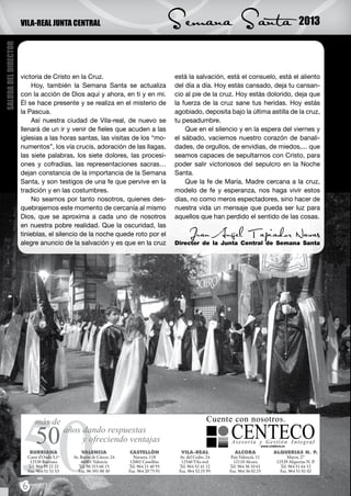 VILA-REAL JUNTA CENTRAL                                Semana Santa                                 2013
SALUDA DEL DIRECTOR




                      victoria de Cristo en la Cruz.                         está la salvación, está el consuelo, está el aliento
                          Hoy, también la Semana Santa se actualiza          del día a día. Hoy estás cansado, deja tu cansan-
                      con la acción de Dios aquí y ahora, en ti y en mi.     cio al pie de la cruz. Hoy estás dolorido, deja que
                      Él se hace presente y se realiza en el misterio de     la fuerza de la cruz sane tus heridas. Hoy estás
                      la Pascua.                                             agobiado, deposita bajo la última astilla de la cruz,
                          Así nuestra ciudad de Vila-real, de nuevo se       tu pesadumbre.
                      llenará de un ir y venir de fieles que acuden a las        Que en el silencio y en la espera del viernes y
                      iglesias a las horas santas, las visitas de los “mo-   el sábado, vaciemos nuestro corazón de banali-
                      numentos”, los vía crucis, adoración de las llagas,    dades, de orgullos, de envidias, de miedos,... que
                      las siete palabras, los siete dolores, las procesi-    seamos capaces de sepultarnos con Cristo, para
                      ones y cofradías, las representaciones sacras…         poder salir victoriosos del sepulcro en la Noche
                      dejan constancia de la importancia de la Semana        Santa.
                      Santa, y son testigos de una fe que pervive en la          Que la fe de María, Madre cercana a la cruz,
                      tradición y en las costumbres.                         modelo de fe y esperanza, nos haga vivir estos
                          No seamos por tanto nosotros, quienes des-         días, no como meros espectadores, sino hacer de
                      quebrajemos este momento de cercanía al mismo          nuestra vida un mensaje que pueda ser luz para
                      Dios, que se aproxima a cada uno de nosotros           aquellos que han perdido el sentido de las cosas.
                      en nuestra pobre realidad. Que la oscuridad, las
                      tinieblas, el silencio de la noche quede roto por el        Juan Ángel Tapiador Navas
                      alegre anuncio de la salvación y es que en la cruz     Director de la Junta Central de Semana Santa




                      6
 