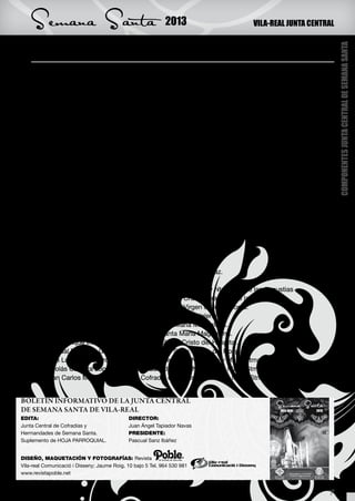 Semana Santa                                             2013                           VILA-REAL JUNTA CENTRAL


    Componentes Junta Central de Semana Santa




                                                                                                                           COMPONENTES JUNTA CENTRAL DE SEMANA SANTA
                        DIRECTOR:                                                     SECRETARIA:
           Rvdo. Don Juan Ángel Tapiador Navas.                               Doña Carmina Arrufat Forcada
                      PRESIDENTE:                                         Hdad. De la Santa Cruz y Ntra. Sra. de las
                 Don Pascual Sanz Ibáñez                                                 Angustias.
           Cofradía del Stmo. Cristo del Hospital.
                   VICEPRESIDENTE:                                                     TESORERA:
                Don Enrique Cortés Corbató                                     Doña Sonia Sánchez Bosquet
          Cofradía de Hermandad de la Santa Faz.                            Cofradía de la Virgen de los Dolores.



    VOCALES:
    Don Felipe Monfort Gómez - Cofradía de la Purísima Sangre.
    Don Isidoro Pascual Fortuño Canós – Cofradía de la Purísima Sangre.
    Don Antonio Durá Such – Cofradía de la Purísima Sangre.
    Doña Maria Dolores Vicens Bellmunt – Hermandad Franciscana de Tierra Santa.
    Don Enrique Fortuño Ebro – Hermandad Franciscana de Tierra Santa.
    Don Manuel Edo Llorens – Hermandad Franciscana de Tierra Santa.
    Doña María Luisa Garcés Castellet – V.O.T. del Carmen.
    Don Juan Bautista Amposta Zurita – V.O.T. del Carmen.
    Doña Mari Carmen Amposta Zurita – V.O.T. del Carmen.
    Don Jaime Vilanova Gil – Hermandad del Santo Sepulcro.
    Don Ricardo Broch Pla – Hermandad del Santo Sepulcro.
    Doña Ana María Mezquita Llorens – Hermandad de la Santa Faz.
    Don Benjamín Gil Almela – Hermandad de la Santa Faz.
    Doña María Dolores Jordá Prades – Hdad. de la Santa Cruz y Ntra. Sra. de las Angustias
    Don Ricardo Cantavella Escrig – Hdad. de la Santa Cruz y Ntra. Sra. de las Angustias.
    Doña María Jesús Piquer Agulleiro – Cofradía de la Virgen de los Dolores.
    Doña Eva Goñi Garbayo – Cofradía de Santa María Magdalena.
    Don Salvador Traver Rovira – Cofradía de Santa María Magdalena.
    Doña Mari Carmen Ayet Cubero – Cofradía Santa María Magdalena.
    Don José-Enrique Irles Lloret – Cofradía del Stmo. Cristo del Hospital.
    Don Pascual Bellmunt Guillamón – Cofradía del Stmo. Cristo del Hospital.
    Don José Luis Soto Useros – Vble. Cofradía de Jesús Nazareno y María Stma. de la Caridad.
    Don Nicolás Cátedra López – Vble. Cofradía de Jesús Nazareno y María Stma. de la Caridad.
    Don Juan Carlos Mota Garcia – Vble.Cofradía de Jesús Nazareno y María Stma. de la Caridad.


BOLETÍN INFORMATIVO DE LA JUNTA CENTRAL
DE SEMANA SANTA DE VILA-REAL
EDITA:                                       DIRECTOR:
Junta Central de Cofradías y                 Juan Ángel Tapiador Navas



                  XXXXX                                                          XXXXX
Hermandades de Semana Santa.                 PRESIDENTE:
Suplemento de HOJA PARROQUIAL.               Pascual Sanz Ibáñez


DISEÑO, MAQUETACIÓN Y FOTOGRAFÍAS: Revista
Vila-real Comunicació i Disseny; Jaume Roig, 10 bajo 5 Tel. 964 530 981
www.revistapoble.net


                                                                                                                       7
 