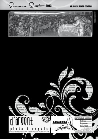 Semana Santa                                  2013                           VILA-REAL JUNTA CENTRAL




                                                                                                             PREGÓN 2012
fue santa en el siglo IV, (Santa Fabiola). Que nos    de edad, varón, tener un certificado del párroco
cuentan que vestía de saco con la cabeza rapa-        que acredite su sentido cristiano y su buena fe y
da y se colocaba a las puertas de la Basílica de      para procesionar se le asigna un acompañante,
Letrán como penitente hasta purgar sus pecados.       hermano de la cofradía que le servirá de ayuda.
Siempre separada de los fieles hasta que la Iglesia   El penitente vestido con el hábito se arrodilla ante
la perdonó. Murió santificada por su vida posterior   el paso donde haya ofrecido, reza una oración y
hacia el año 400 de nuestra era.                      luego comienza su penitencia. Las mujeres tam-
    Son precisamente estos penitentes, los que        bién tienen su lugar en esta procesión, las llaman
exponían públicamente sus pecados fuera de las        “Las marías” van vestidas de negro, con la cara
iglesias, los que darían paso a nuestra semana de     cubierta, descalzas y algunas portan cadenas.
pasión.                                                   En Sietamo, población cercana a Huesca
    Por eso las procesiones son organizadas con       procesionan los ensogados, llevando la cruz a
penitentes y costaleros. Los primeros procesio-       cuestas, casi sin poder ponerse en pie.
nan y los segundos cargan con el paso a cuestas.          En Cuenca la famosa procesión de las Tur-
También están los descalzos, los que arrastran        bas, mal llamada de “los borrachos” representa
cruces o grilletes por propia voluntad y siempre      a las turbas que iban delante de Jesús haciendo
en el anonimato.                                      burla, con tambores y trompetas desafinadas,
    Con estos actos el cristiano actual, de forma     así podríamos comentar cada una de las po-
voluntaria y anónima da las gracias por algún bien    blaciones, Córdoba, Sevilla, Granada, Palencia,
obtenido, o pide perdón por algún pecado come-        Valladolid, Murcia, Calanda… todas ellas tienen
tido. Y cada zona de nuestro país vive la Sema-       sus peculiaridades que las singularizan.
na Santa de una forma distinta. Recordándonos             La que hoy nos reúne, la Semana Santa de
rasgos de su idiosincrasia. Hay procesiones muy       Vila-real es una de las más antiguas de la pro-
dramáticas como la de “Los picaos” de San Vi-         vincia de Castellón. Desde 1546 aparecen do-
cente de la Sonsierra en la Rioja. Una tradición      cumentadas, concretamente las cofradías de la
ancestral y única en España, que cumpliendo una       Purísima Sangre y la de La Virgen de la Soledad
ofrenda o promesa se mortifican con golpes, se        y recientemente ha sido declarada de interés
flagelan durante unos veinte minutos y luego se       turístico. Luego los pasos del Ecce Homo y la
someten al picado. Toda persona que desee dis-        Virgen de la Soledad, la hermandad del Santo
ciplinarse debe cumplir unos requisitos, ser mayor    Sepulcro que procesiona el viernes santo con el




           XXXXX
                                                                                                        9
 