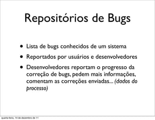 Repositórios de Bugs

                • Lista de bugs conhecidos de um sistema
                • Reportados por usuários e desenvolvedores
                • Desenvolvedores reportam o progresso da
                      correção de bugs, pedem mais informações,
                      comentam as correções enviadas... (dados do
                      processo)



quarta-feira, 14 de dezembro de 11
 
