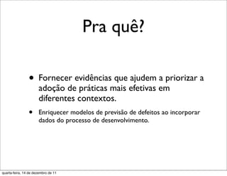 Pra quê?

                • Fornecer evidências que ajudem a priorizar a
                      adoção de práticas mais efetivas em
                      diferentes contextos.
                •     Enriquecer modelos de previsão de defeitos ao incorporar
                      dados do processo de desenvolvimento.




quarta-feira, 14 de dezembro de 11
 