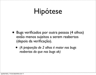 Hipótese

                • Bugs veriﬁcados por outra pessoa (4 olhos)
                      estão menos sujeitos a serem reabertos
                      (depois da veriﬁcação).
                     •     (A proporção de 2 olhos é maior nos bugs
                           reabertos do que nos bugs ok)




quarta-feira, 14 de dezembro de 11
 