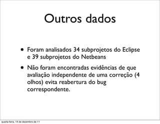 Outros dados

                • Foram analisados 34 subprojetos do Eclipse
                      e 39 subprojetos do Netbeans
                • Não foram encontradas evidências de que
                      avaliação independente de uma correção (4
                      olhos) evita reabertura do bug
                      correspondente.



quarta-feira, 14 de dezembro de 11
 