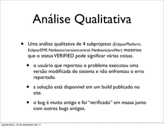 Análise Qualitativa
                •     Uma análise qualitativa de 4 subprojetos (Eclipse/Platform,
                      Eclipse/EMF, Netbeans/versioncontrol, Netbeans/proﬁler) mostrou
                      que o status VERIFIED pode signiﬁcar várias coisas.

                     •     o usuário que reportou o problema executou uma
                           versão modiﬁcada do sistema e não enfrentou o erro
                           reportado.

                     •     a solução está disponível em um build publicado no
                           site.

                     •     o bug é muito antigo e foi “veriﬁcado” em massa junto
                           com outros bugs antigos.


quarta-feira, 14 de dezembro de 11
 