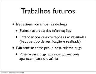 Trabalhos futuros
                • Inspecionar de amostras de bugs
                 • Estimar acurácia das informações
                 • Entender por que correções são rejeitadas
                           (i.e., que tipo de veriﬁcação é realizada)
                • Diferenciar entre pre- e post-release bugs
                 • Post-release bugs são mais graves, pois
                           aparecem para o usuário


quarta-feira, 14 de dezembro de 11
 