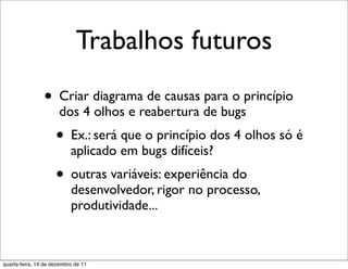 Trabalhos futuros
                • Criar diagrama de causas para o princípio
                      dos 4 olhos e reabertura de bugs
                     • Ex.: será que o princípio dos 4 olhos só é
                           aplicado em bugs difíceis?
                     • outras variáveis: experiência do
                           desenvolvedor, rigor no processo,
                           produtividade...



quarta-feira, 14 de dezembro de 11
 
