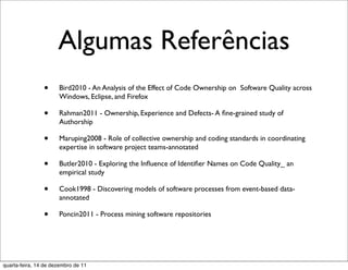 Algumas Referências
                •     Bird2010 - An Analysis of the Effect of Code Ownership on Software Quality across
                      Windows, Eclipse, and Firefox

                •     Rahman2011 - Ownership, Experience and Defects- A ﬁne-grained study of
                      Authorship

                •     Maruping2008 - Role of collective ownership and coding standards in coordinating
                      expertise in software project teams-annotated

                •     Butler2010 - Exploring the Inﬂuence of Identiﬁer Names on Code Quality_ an
                      empirical study

                •     Cook1998 - Discovering models of software processes from event-based data-
                      annotated

                •     Poncin2011 - Process mining software repositories




quarta-feira, 14 de dezembro de 11
 