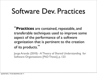 Software Dev. Practices

                   “Practices are contained, repeatable, and
                   transferable techniques used to improve some
                   aspect of the performance of a software
                   organization that is pertinent to the creation
                   of its products.”
                   Jorge Aranda (2010) - A Theory of Shared Understanding for
                   Software Organizations [PhD Thesis], p. 123




quarta-feira, 14 de dezembro de 11
 