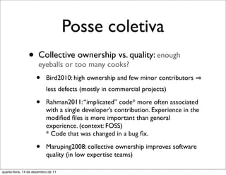Posse coletiva
                • Collectivetoo many cooks? quality: enough
                  eyeballs or
                              ownership vs.

                     •     Bird2010: high ownership and few minor contributors
                           less defects (mostly in commercial projects)

                     •     Rahman2011: “implicated” code* more often associated
                           with a single developer’s contribution. Experience in the
                           modiﬁed ﬁles is more important than general
                           experience. (context: FOSS)
                           * Code that was changed in a bug ﬁx.

                     •     Maruping2008: collective ownership improves software
                           quality (in low expertise teams)

quarta-feira, 14 de dezembro de 11
 