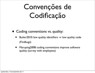 Convenções de
                                      Codiﬁcação

                • Coding conventions vs. quality:
                     •     Butler2010: low quality identiﬁers   low quality code
                           (Findbugs)

                     •     Maruping2008: coding conventions improve software
                           quality (survey with employees)




quarta-feira, 14 de dezembro de 11
 