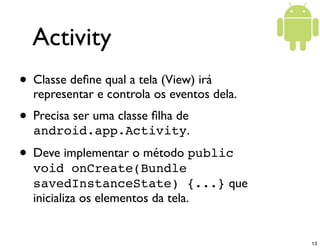 Activity
• Classe deﬁne qual a tela (View) irá
  representar e controla os eventos dela.
• Precisa ser uma classe ﬁlha de
  android.app.Activity.
• Deve implementar o método public
  void onCreate(Bundle
  savedInstanceState) {...} que
  inicializa os elementos da tela.


                                            13
 