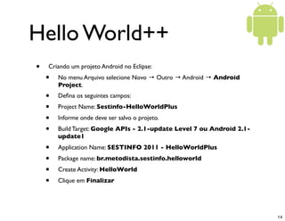 Hello World++
•   Criando um projeto Android no Eclipse:
    •   No menu Arquivo selecione Novo → Outro → Android → Android
        Project.
    •   Deﬁna os seguintes campos:
    •   Project Name: Sestinfo-HelloWorldPlus
    •   Informe onde deve ser salvo o projeto.
    •   Build Target: Google APIs - 2.1-update Level 7 ou Android 2.1-
        update1
    •   Application Name: SESTINFO 2011 - HelloWorldPlus
    •   Package name: br.metodista.sestinfo.helloworld
    •   Create Activity: HelloWorld
    •   Clique em Finalizar




                                                                         14
 