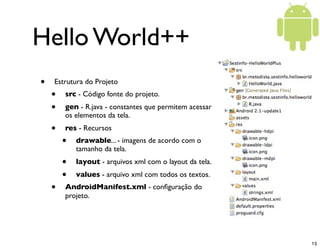 Hello World++
•   Estrutura do Projeto
    •   src - Código fonte do projeto.
    •   gen - R.java - constantes que permitem acessar
        os elementos da tela.
    •   res - Recursos
        •   drawable... - imagens de acordo com o
            tamanho da tela.
        •   layout - arquivos xml com o layout da tela.
        •   values - arquivo xml com todos os textos.
    •   AndroidManifest.xml - conﬁguração do
        projeto.




                                                          15
 