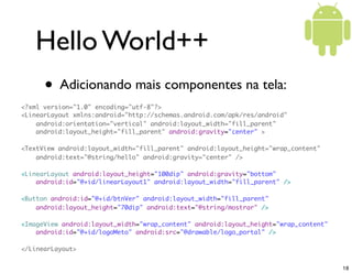 Hello World++
      • Adicionando mais componentes na tela:
<?xml version="1.0" encoding="utf-8"?>
<LinearLayout xmlns:android="http://schemas.android.com/apk/res/android"
    android:orientation="vertical" android:layout_width="fill_parent"
    android:layout_height="fill_parent" android:gravity="center" >

<TextView android:layout_width="fill_parent" android:layout_height="wrap_content"
    android:text="@string/hello" android:gravity="center" />

<LinearLayout android:layout_height="100dip" android:gravity="bottom"
    android:id="@+id/linearLayout1" android:layout_width="fill_parent" />

<Button android:id="@+id/btnVer" android:layout_width="fill_parent"
    android:layout_height="70dip" android:text="@string/mostrar" />

<ImageView android:layout_width="wrap_content" android:layout_height="wrap_content"
    android:id="@+id/logoMeto" android:src="@drawable/logo_portal" />

</LinearLayout>


                                                                                      18
 