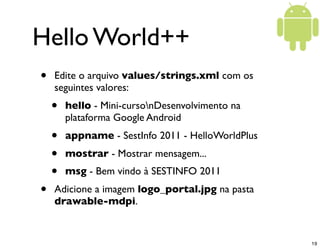 Hello World++
•   Edite o arquivo values/strings.xml com os
    seguintes valores:
    •   hello - Mini-cursonDesenvolvimento na
        plataforma Google Android
    •   appname - SestInfo 2011 - HelloWorldPlus
    •   mostrar - Mostrar mensagem...
    •   msg - Bem vindo à SESTINFO 2011
•   Adicione a imagem logo_portal.jpg na pasta
    drawable-mdpi.


                                                   19
 