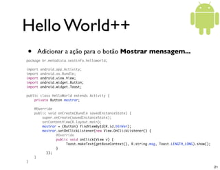Hello World++
•    Adicionar a ação para o botão Mostrar mensagem...
package br.metodista.sestinfo.helloworld;

import   android.app.Activity;
import   android.os.Bundle;
import   android.view.View;
import   android.widget.Button;
import   android.widget.Toast;

public class HelloWorld extends Activity {
    private Button mostrar;

    @Override
    public void onCreate(Bundle savedInstanceState) {
        super.onCreate(savedInstanceState);
        setContentView(R.layout.main);
        mostrar = (Button) findViewById(R.id.btnVer);
        mostrar.setOnClickListener(new View.OnClickListener() {
	    	    	    @Override
	    	    	    public void onClick(View v) {
	    	    	    	    Toast.makeText(getBaseContext(), R.string.msg, Toast.LENGTH_LONG).show();
	    	    	    }
	    	    });
    }
}
                                                                                                21
 