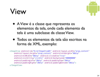 View
  • A View é a classe que representa os
       elementos da tela, onde cada elemento da
       tela é uma subclasse da classe View.
  • Todos os elementos da tela são escritos na
       forma de XML, exemplo:
<ImageView android:id="@+id/ImageView01" android:layout_width="wrap_content"
    android:layout_height="wrap_content" android:minHeight="80dip"
    android:minWidth="80dip" android:clickable="true"
	   android:visibility="visible" android:background="#00000000"
	   android:paddingLeft="20dip" android:paddingTop="20dip"
	   android:paddingRight="20dip" android:paddingBottom="20dip">
</ImageView>




                                                                               24
 