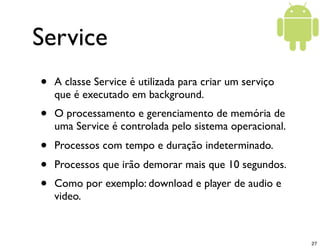 Service
•   A classe Service é utilizada para criar um serviço
    que é executado em background.
•   O processamento e gerenciamento de memória de
    uma Service é controlada pelo sistema operacional.
•   Processos com tempo e duração indeterminado.
•   Processos que irão demorar mais que 10 segundos.
•   Como por exemplo: download e player de audio e
    video.



                                                         27
 