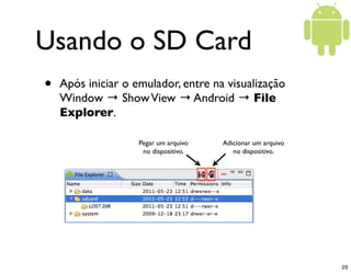 Usando o SD Card
•   Após iniciar o emulador, entre na visualização
    Window → Show View → Android → File
    Explorer.

                    Pegar um arquivo   Adicionar um arquivo
                     no dispositivo.      no dispositivo.




                                                              29
 