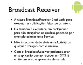 Broadcast Receiver
• A classe BroadcastReceiver é utilizada para
  executar as solicitações feitas pelos Intent.
• Ela também é executada em background
  para não atrapalhar os usuário, podendo por
  exemplo acionar uma Service.
• Não é recomendado abrir uma Activity ou
  qualquer iteração com o usuário.
• Com o BroadcastReceiver podemos criar
  uma aplicação que ao receber um SMS já
  emite um aviso e apresenta ele na tela.
                                                  30
 