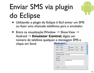 Enviar SMS via plugin
do Eclipse
•   Utilizando o plugin do Eclipse é fácil enviar um SMS
    ou fazer uma chamada telefônica para o emulador.

•   Entre na visualização Window → Show View →
    Android → Emulator Control, digite um
    número de telefone qualquer, a mensagem SMS e
    clique em Send.




                                                           32
 