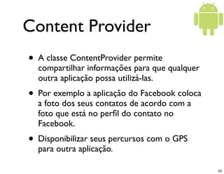 Content Provider
• A classe ContentProvider permite
  compartilhar informações para que qualquer
  outra aplicação possa utilizá-las.
• Por exemplo a aplicação do Facebook coloca
  a foto dos seus contatos de acordo com a
  foto que está no perﬁl do contato no
  Facebook.
• Disponibilizar seus percursos com o GPS
  para outra aplicação.

                                               33
 