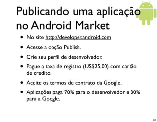 Publicando uma aplicação
no Android Market
•   No site http://developer.android.com
•   Acesse a opção Publish.
•   Crie seu perﬁl de desenvolvedor.
•   Pague a taxa de registro (US$25,00) com cartão
    de credito.
•   Aceite os termos de contrato da Google.
•   Aplicações paga 70% para o desenvolvedor e 30%
    para a Google.


                                                     40
 