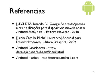 Referencias
•   [LECHETA, Ricardo R.] Google Android: Aprenda
    a criar aplicações para dispositivos móveis com o
    Android SDK, 2 ed. - Editora Novatec - 2010
•   [Lúcio Camilo, Michel Lourenço] Android para
    Desenvolvedores, Editora Brasport - 2009
•   Android Developers - http://
    developer.android.com/index.html
•   Android Market - http://market.android.com


                                                        43
 