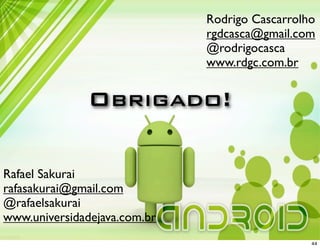 Rodrigo Cascarrolho
                              rgdcasca@gmail.com
                              @rodrigocasca
                              www.rdgc.com.br


               Obrigado!

Rafael Sakurai
rafasakurai@gmail.com
@rafaelsakurai
www.universidadejava.com.br
                                                44
 