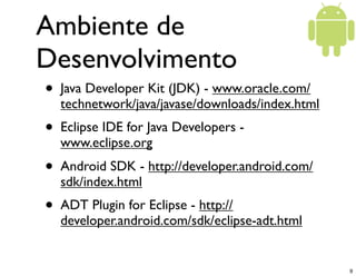 Ambiente de
Desenvolvimento
•   Java Developer Kit (JDK) - www.oracle.com/
    technetwork/java/javase/downloads/index.html
•   Eclipse IDE for Java Developers -
    www.eclipse.org
•   Android SDK - http://developer.android.com/
    sdk/index.html
•   ADT Plugin for Eclipse - http://
    developer.android.com/sdk/eclipse-adt.html


                                                   9
 