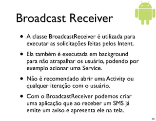 Broadcast Receiver
• A classe BroadcastReceiver é utilizada para
  executar as solicitações feitas pelos Intent.
• Ela tam...