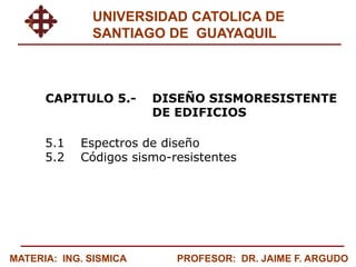 MATERIA: ING. SISMICA PROFESOR: DR. JAIME F. ARGUDO
UNIVERSIDAD CATOLICA DE
SANTIAGO DE GUAYAQUIL
CAPITULO 5.- DISEÑO SISMORESISTENTE
DE EDIFICIOS
5.1 Espectros de diseño
5.2 Códigos sismo-resistentes
 