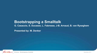 Bootstrapping a Smalltalk
G. Casaccio, S. Ducasse, L. Fabresse, J-B. Arnaud, B. van Ryseghem

Presented by: M. Denker




M.Denker - Bootstrapping a Smalltalk                         November 2011
 