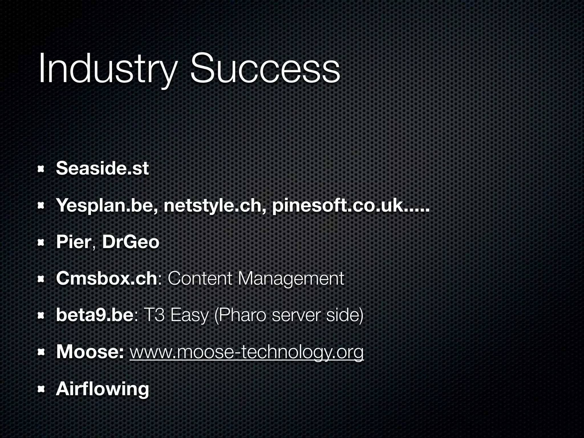 Industry Success

Seaside.st
Yesplan.be, netstyle.ch, pinesoft.co.uk.....
Pier, DrGeo
Cmsbox.ch: Content Management
beta9.be: T3 Easy (Pharo server side)
Moose: www.moose-technology.org
Airﬂowing
 
