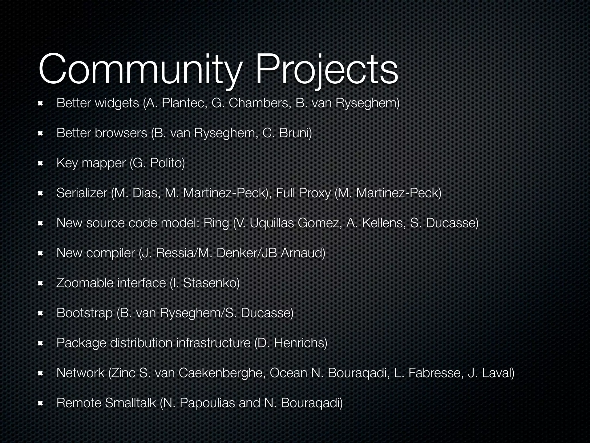 Community Projects
Better widgets (A. Plantec, G. Chambers, B. van Ryseghem)

Better browsers (B. van Ryseghem, C. Bruni)

Key mapper (G. Polito)

Serializer (M. Dias, M. Martinez-Peck), Full Proxy (M. Martinez-Peck)

New source code model: Ring (V. Uquillas Gomez, A. Kellens, S. Ducasse)

New compiler (J. Ressia/M. Denker/JB Arnaud)

Zoomable interface (I. Stasenko)

Bootstrap (B. van Ryseghem/S. Ducasse)

Package distribution infrastructure (D. Henrichs)

Network (Zinc S. van Caekenberghe, Ocean N. Bouraqadi, L. Fabresse, J. Laval)

Remote Smalltalk (N. Papoulias and N. Bouraqadi)
 