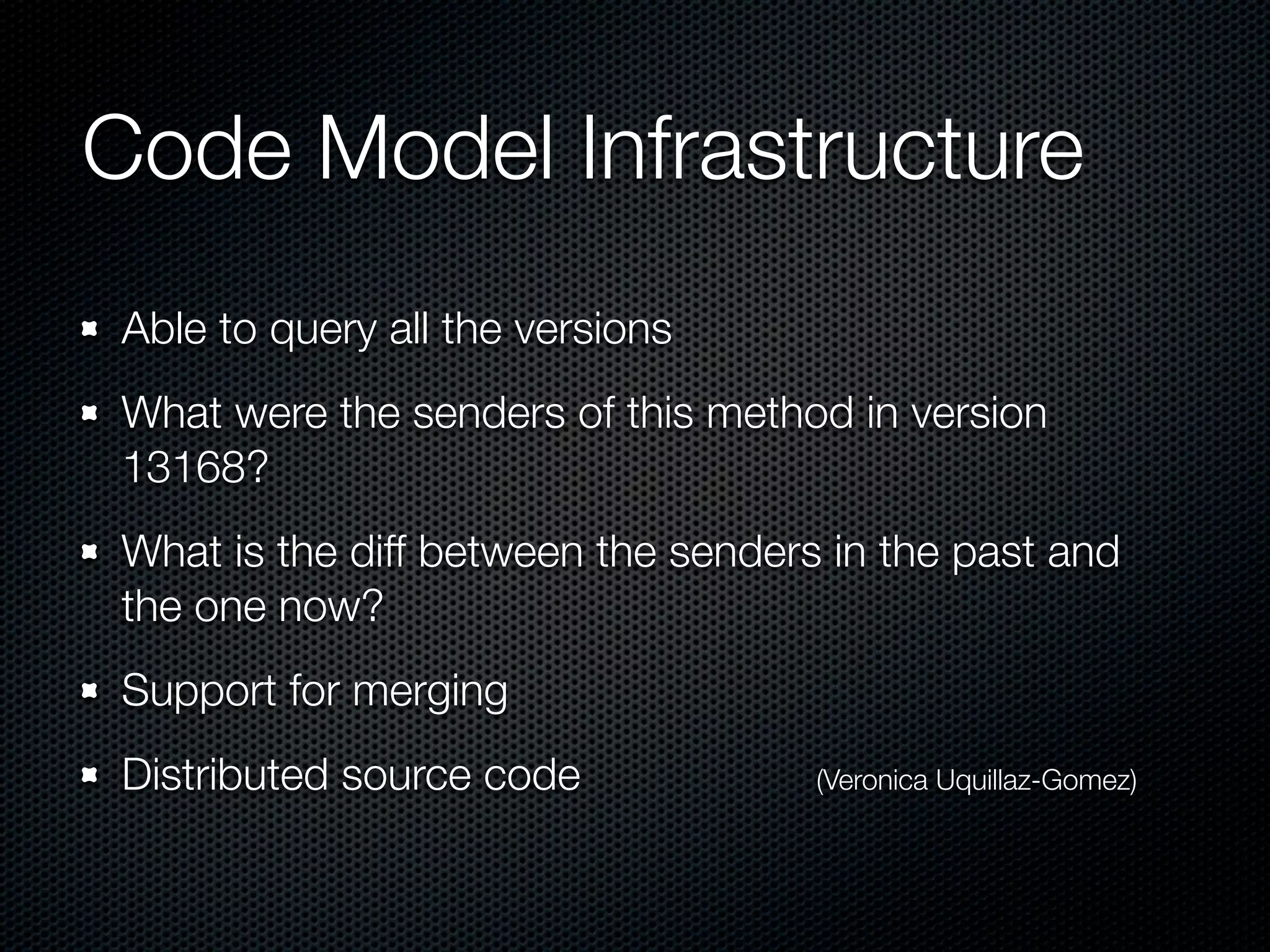 Code Model Infrastructure
Able to query all the versions
What were the senders of this method in version
13168?
What is the diff between the senders in the past and
the one now?
Support for merging
Distributed source code             (Veronica Uquillaz-Gomez)
 