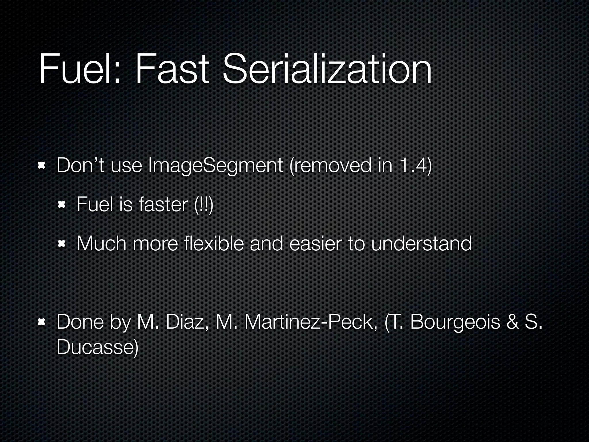 Fuel: Fast Serialization

 Don’t use ImageSegment (removed in 1.4)
   Fuel is faster (!!)
   Much more ﬂexible and easier to understand


 Done by M. Diaz, M. Martinez-Peck, (T. Bourgeois & S.
 Ducasse)
 