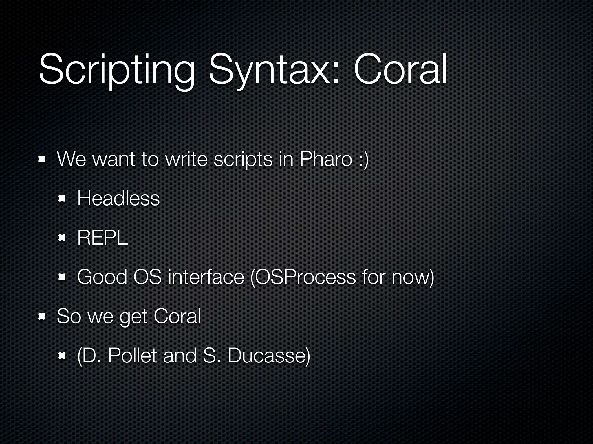 Scripting Syntax: Coral
 We want to write scripts in Pharo :)
   Headless
   REPL
   Good OS interface (OSProcess for now)
 So we get Coral
   (D. Pollet and S. Ducasse)
 