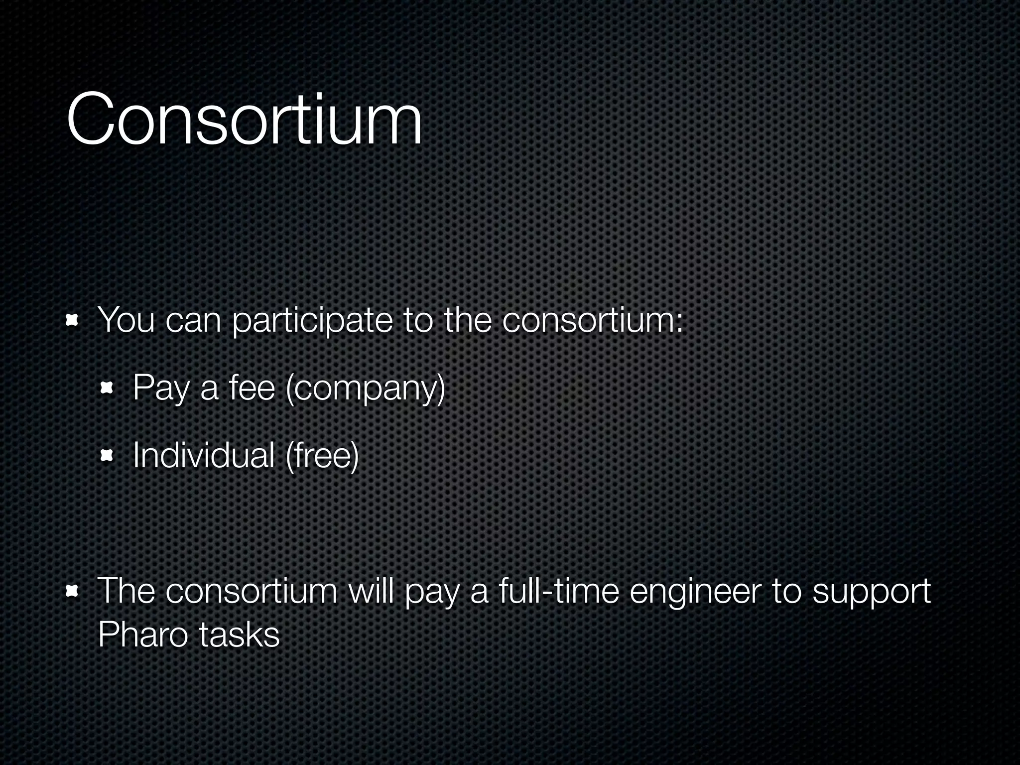 Consortium

You can participate to the consortium:
  Pay a fee (company)
  Individual (free)


The consortium will pay a full-time engineer to support
Pharo tasks
 